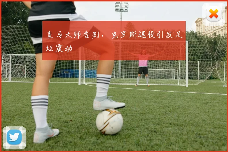 皇马大师告别，克罗斯退役引发足坛震动