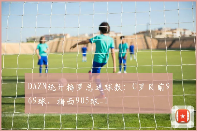 DAZN统计梅罗总进球数：C罗目前969球，梅西905球_1