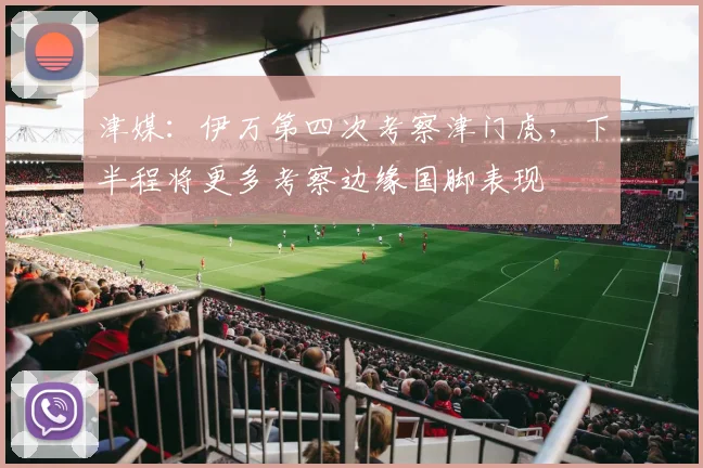 津媒：伊万第四次考察津门虎，下半程将更多考察边缘国脚表现