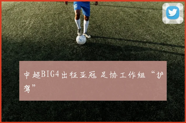 中超BIG4出征亚冠 足协工作组“护驾”