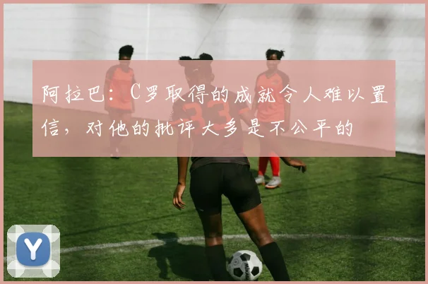 阿拉巴：C罗取得的成就令人难以置信，对他的批评大多是不公平的