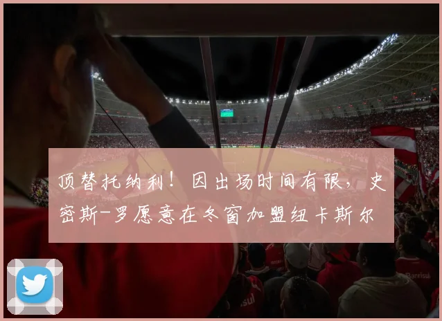 顶替托纳利！因出场时间有限，史密斯-罗愿意在冬窗加盟纽卡斯尔