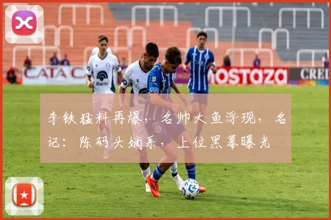 李铁猛料再爆，名帅大鱼浮现，名记：陈码头嫡系，上位黑幕曝光