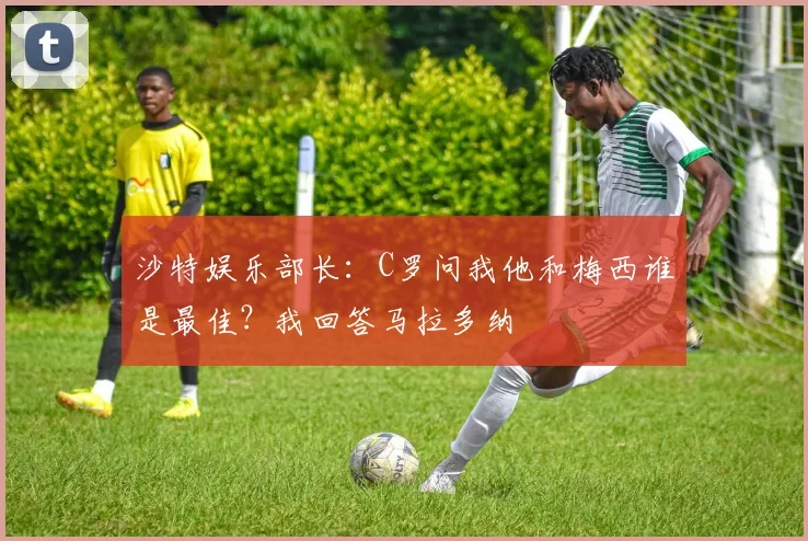 沙特娱乐部长：C罗问我他和梅西谁是最佳？我回答马拉多纳