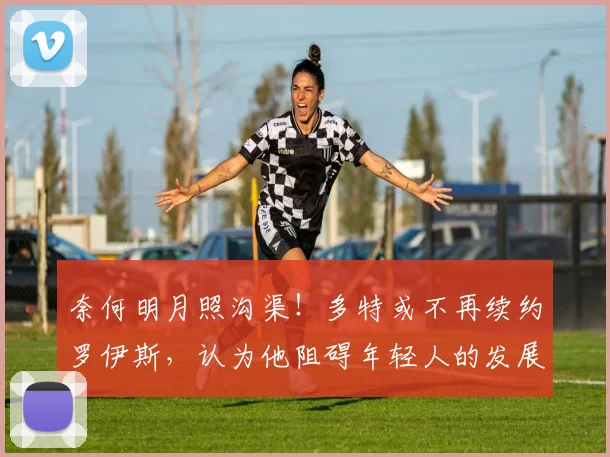 奈何明月照沟渠！多特或不再续约罗伊斯，认为他阻碍年轻人的发展