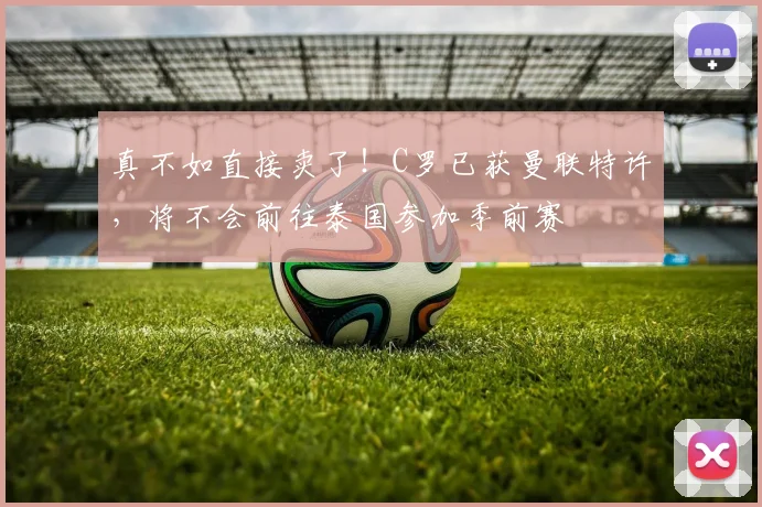 真不如直接卖了！C罗已获曼联特许，将不会前往泰国参加季前赛