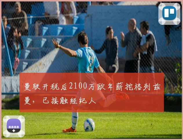 曼联开税后2100万欧年薪挖格列兹曼，已接触经纪人