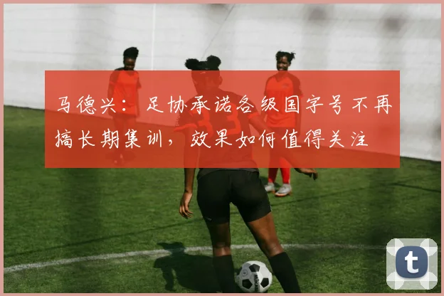 马德兴：足协承诺各级国字号不再搞长期集训，效果如何值得关注