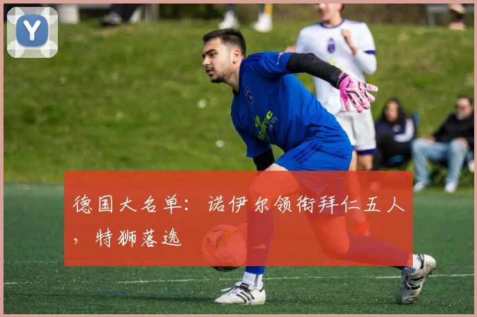 德国大名单：诺伊尔领衔拜仁五人，特狮落选