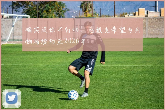 确实没你不行呐！范戴克希望与利物浦续约至2026年