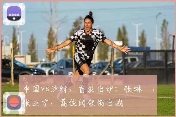 中国vs沙特，首发出炉：张琳芃，张玉宁，蒿俊闵领衔出战