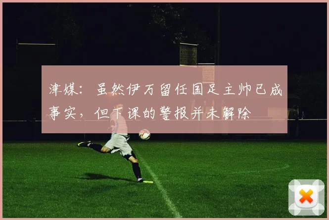 津媒：虽然伊万留任国足主帅已成事实，但下课的警报并未解除