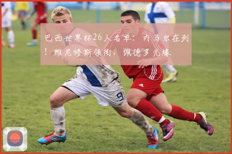 巴西世界杯26人名单：内马尔在列！维尼修斯领衔，佩德罗无缘