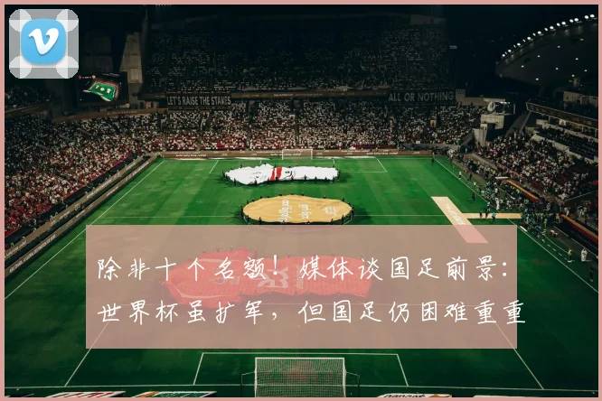 除非十个名额！媒体谈国足前景：世界杯虽扩军，但国足仍困难重重