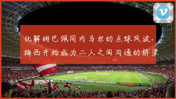 化解姆巴佩同内马尔的点球风波，梅西开始成为二人之间沟通的桥梁