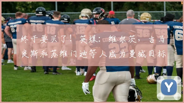 终于要买了！英媒：维尔茨，吉马良斯和苏维门迪等人成为曼城目标