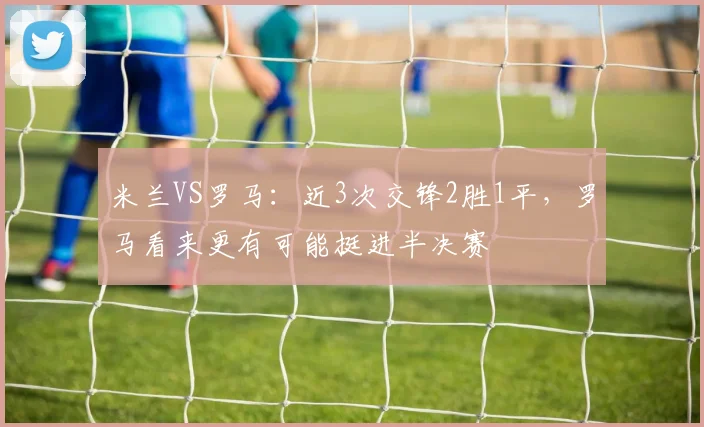 米兰VS罗马：近3次交锋2胜1平，罗马看来更有可能挺进半决赛