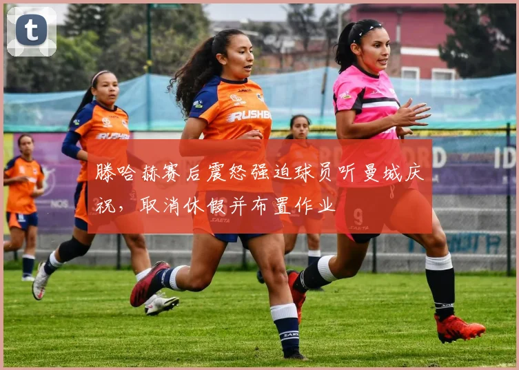 滕哈赫赛后震怒强迫球员听曼城庆祝，取消休假并布置作业