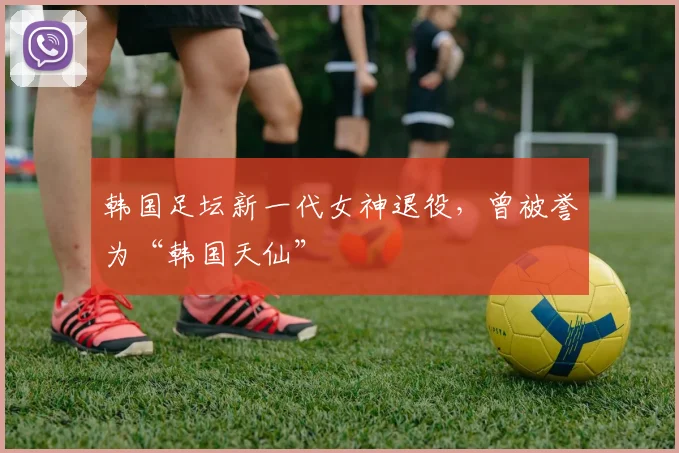 韩国足坛新一代女神退役，曾被誉为“韩国天仙”