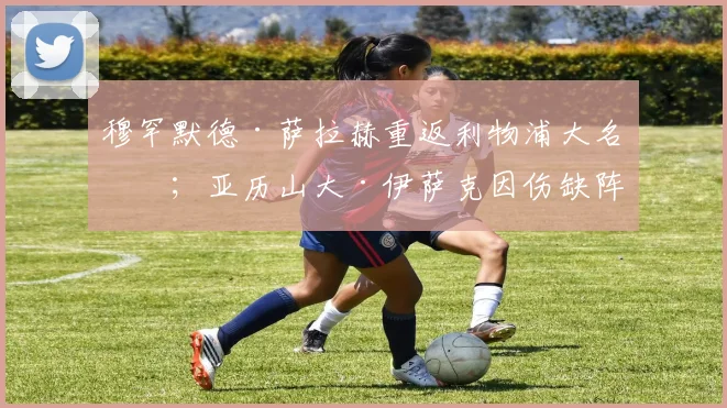 穆罕默德·萨拉赫重返利物浦大名单；亚历山大·伊萨克因伤缺阵