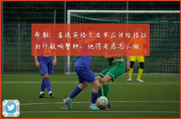 希勒：落选英格兰名单应该给格拉利什敲响警钟，他得考虑怎么做