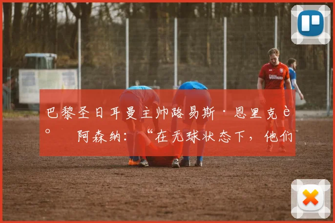 巴黎圣日耳曼主帅路易斯·恩里克谈阿森纳：“在无球状态下，他们是世界上最好的球队。”