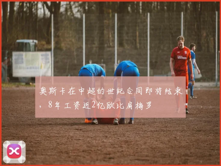 奥斯卡在中超的世纪合同即将结束，8年工资近2亿欧比肩梅罗