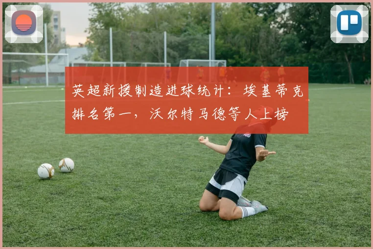 英超新援制造进球统计：埃基蒂克排名第一，沃尔特马德等人上榜